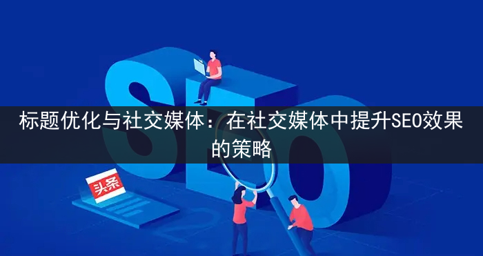 标题优化与社交媒体：在社交媒体中提升SEO效果的策略